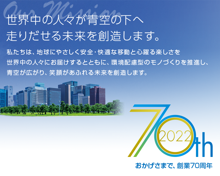 世界中の人々が青空の下へ走りだせる未来を創造します。革新的なテクノロジーとお客様に繋がるサービス、そして独創的なアイデアによって新しい移動体験を提供し続け、サイクルモビリティのリーディングカンパニーになる。おかげさまで、創業70周年