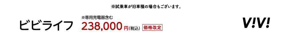 試乗車が旧車種の場合もございます。 ビビライフ ※専用充電器含む 238,000円（税込）価格改定