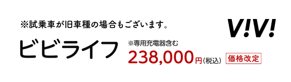 試乗車が旧車種の場合もございます。 ビビライフ ※専用充電器含む 238,000円（税込）価格改定