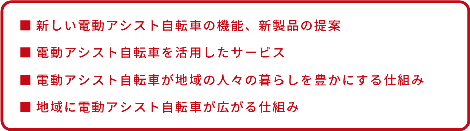 ■新しい電動アシスト自転車の機能、新製品の提案 ■電動アシスト自転車を活用したサービス ■電動アシスト自転車が地域の人々の暮らしを豊かにする仕組み ■地域に電動アシスト自転車が広がる仕組み
