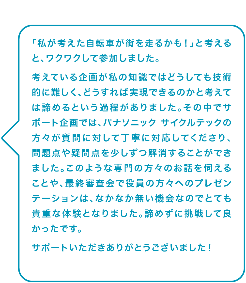「私が考えた自転車が街を走るかも！」と考えると、ワクワクして参加しました。
														考えている企画が私の知識ではどうしても技術的に難しく、どうすれば実現できるのかと考えては諦めるという過程がありました。その中でサポート企画では、パナソニック サイクルテックの方々が質問に対して丁寧に対応してくださり、問題点や疑問点を少しずつ解消することができました。このような専門の方々のお話を伺えることや、最終審査会で役員の方々へのプレゼンテーションは、なかなか無い機会なのでとても貴重な体験となりました。諦めずに挑戦して良かったです。
														サポートいただきありがとうございました！
														
