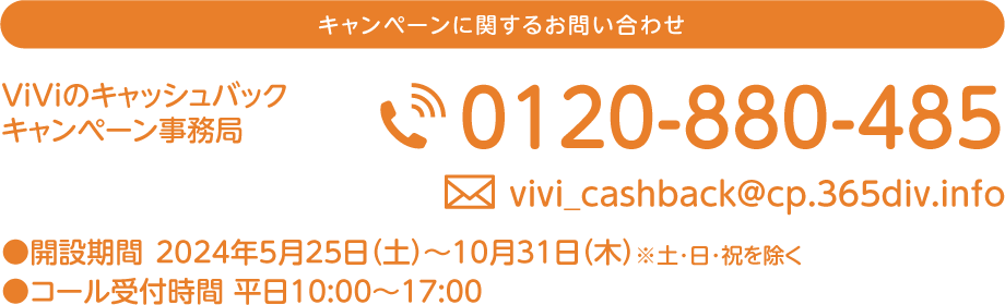 キャンペーンに関するお問い合わせ ViViの日キャッシュバックキャンペーン事務局 0102-880-485 ●事務局開設期間 2024年5月25日（土）～2024年10月31日（木）※土・日・祝を除く ●コール受付時間 平日10:00～17:00 この用紙を保管していただくとお問い合わせの際に便利です。