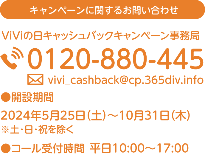 キャンペーンに関するお問い合わせ ViViの日キャッシュバックキャンペーン事務局 0102-880-485 ●事務局開設期間 2024年5月25日（土）～2024年10月31日（木）※土・日・祝を除く ●コール受付時間 平日10:00～17:00 この用紙を保管していただくとお問い合わせの際に便利です。