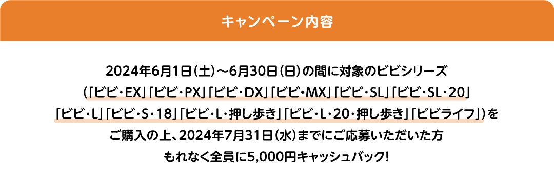 キャンペーン内容:2024年6月1日（土）～6月30日（日）の間に対象のビビシリーズ（「ビビ・EX」「ビビ・PX」「ビビ・DX」「ビビ・MX」「ビビ・SL」「ビビ・SL・20」「ビビ・L」「ビビ･S･18」「ビビ・L・押し歩き」「ビビ･L･20･押し歩き」「ビビライフ」）をご購入の上、2024年7月31日（水）までにご応募いただいた方もれなく全員に5,000円キャッシュバック! 