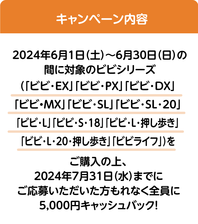 キャンペーン内容:2024年6月1日（土）～6月30日（日）の間に対象のビビシリーズ（「ビビ・EX」「ビビ・PX」「ビビ・DX」「ビビ・MX」「ビビ・SL」「ビビ・SL・20」「ビビ・L」「ビビ･S･18」「ビビ・L・押し歩き」「ビビ･L･20･押し歩き」「ビビライフ」）をご購入の上、20244年7月31日（水）までにご応募いただいた方もれなく全員に5,000円キャッシュバック! 