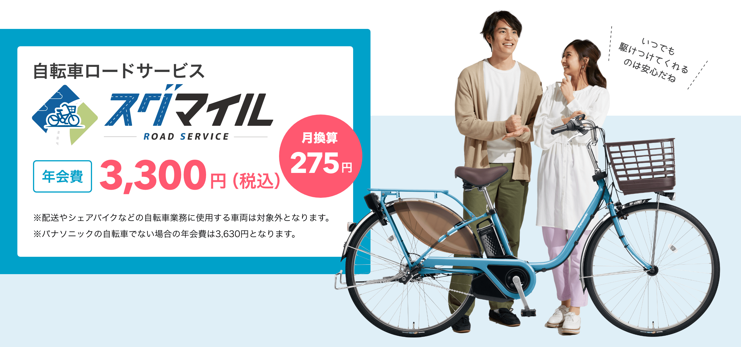 自転車ロードサービス スグマイル
                                        年会費 3,300円（税込） 月換算275円
                                        ※配送やシェアバイクなどの自転車業務に使用する車両は対象外となります。
                                        ※パナソニック製の自転車でない場合の年会費は3,630円となります。